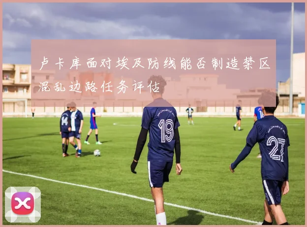卢卡库面对埃及防线能否制造禁区混乱边路任务评估