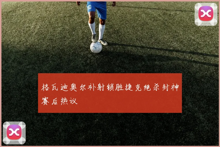 格瓦迪奥尔补射锁胜捷克绝杀封神赛后热议
