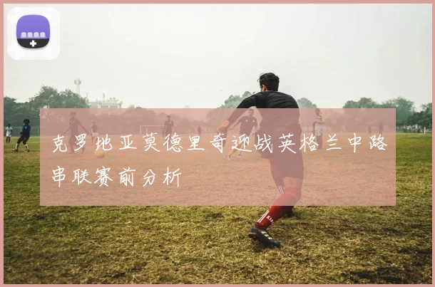 克罗地亚莫德里奇迎战英格兰中路串联赛前分析