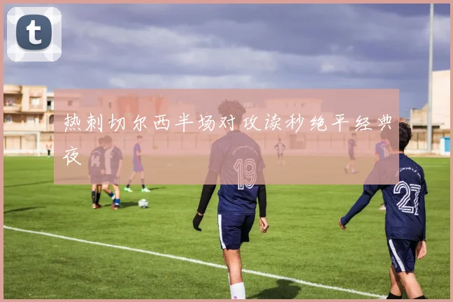 热刺切尔西半场对攻读秒绝平经典夜