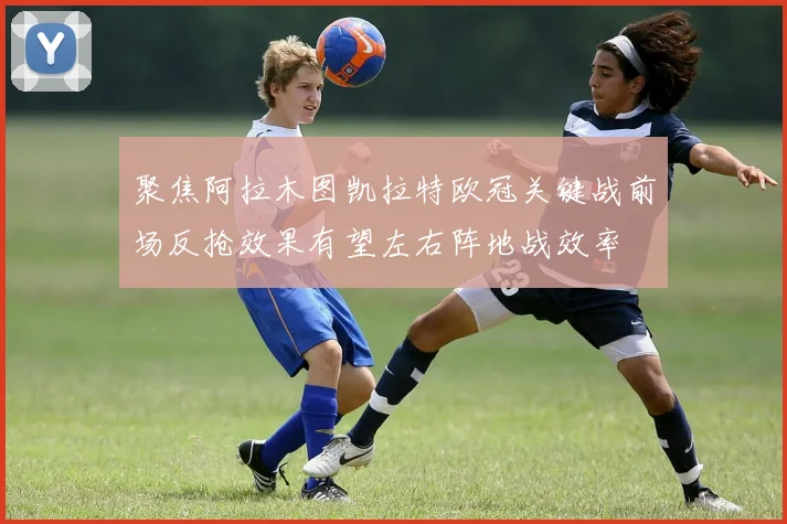 聚焦阿拉木图凯拉特欧冠关键战前场反抢效果有望左右阵地战效率