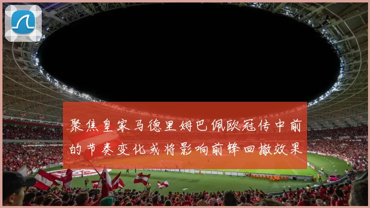 聚焦皇家马德里姆巴佩欧冠传中前的节奏变化或将影响前锋回撤效果