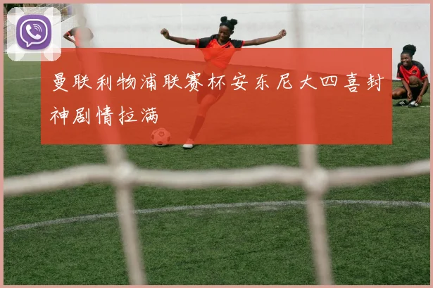 曼联利物浦联赛杯安东尼大四喜封神剧情拉满