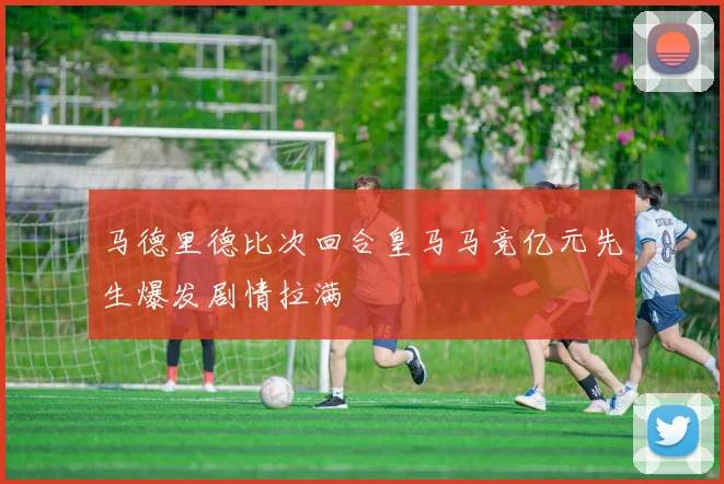 马德里德比次回合皇马马竞亿元先生爆发剧情拉满