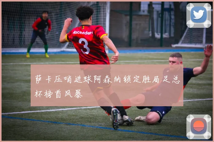 萨卡压哨进球阿森纳锁定胜局足总杯榜首风暴