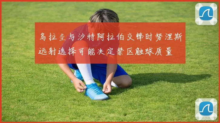乌拉圭与沙特阿拉伯交锋时努涅斯远射选择可能决定禁区触球质量