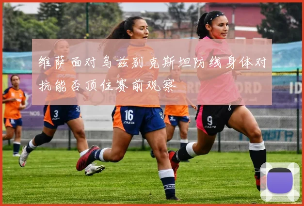 维萨面对乌兹别克斯坦防线身体对抗能否顶住赛前观察
