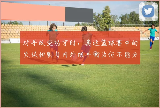 对手改变防守时,奥运篮球赛中的失误控制与内外线平衡为何不能分开讨论
