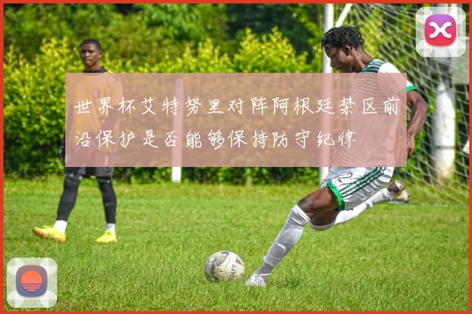 世界杯艾特努里对阵阿根廷禁区前沿保护是否能够保持防守纪律