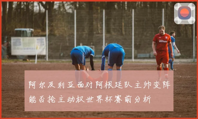 阿尔及利亚面对阿根廷队主帅变阵能否抢主动权世界杯赛前分析