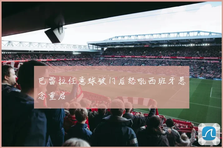 巴雷拉任意球破门后怒吼西班牙悬念重启