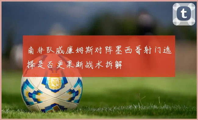 南非队威廉姆斯对阵墨西哥射门选择是否更果断战术拆解