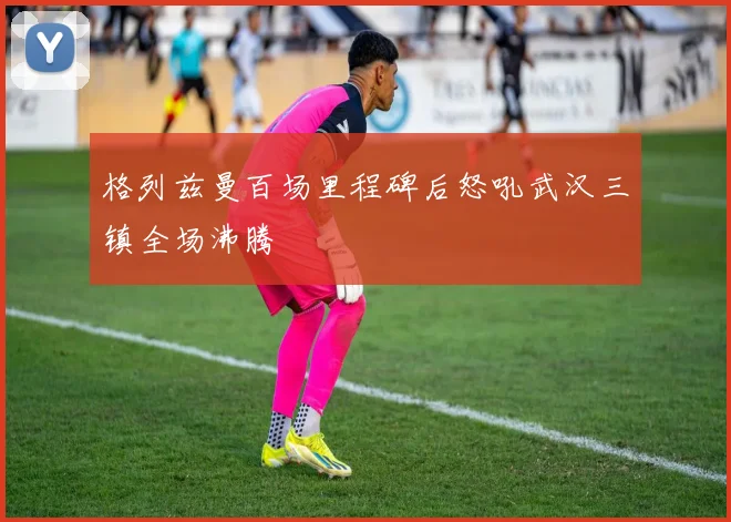 格列兹曼百场里程碑后怒吼武汉三镇全场沸腾