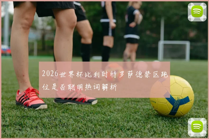 2026世界杯比利时特罗萨德禁区跑位是否聪明热词解析