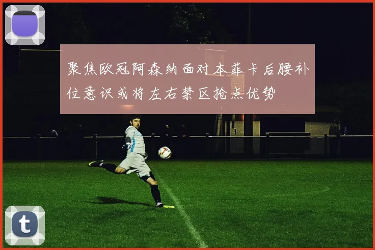 聚焦欧冠阿森纳面对本菲卡后腰补位意识或将左右禁区抢点优势