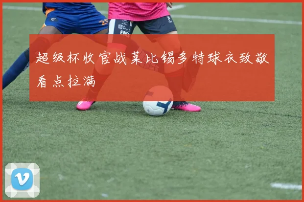 超级杯收官战莱比锡多特球衣致敬看点拉满