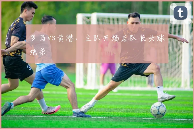 罗马vs黄潜,主队开场后队长头球绝杀