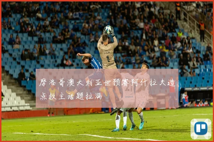 摩洛哥澳大利亚世预赛阿什拉夫造点救主话题拉满