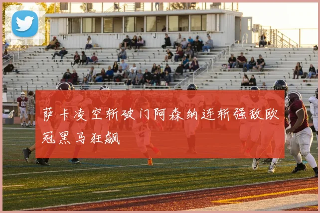 萨卡凌空斩破门阿森纳连斩强敌欧冠黑马狂飙