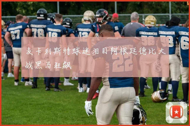 麦卡利斯特球迷泪目阿根廷德比大战黑马狂飙