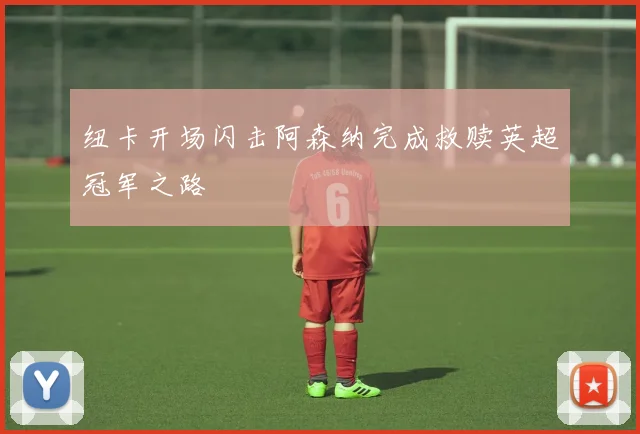 纽卡开场闪击阿森纳完成救赎英超冠军之路