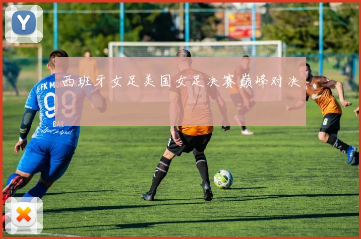 西班牙女足美国女足决赛巅峰对决
