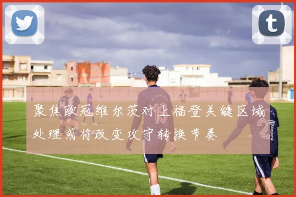 聚焦欧冠维尔茨对上福登关键区域处理或将改变攻守转换节奏