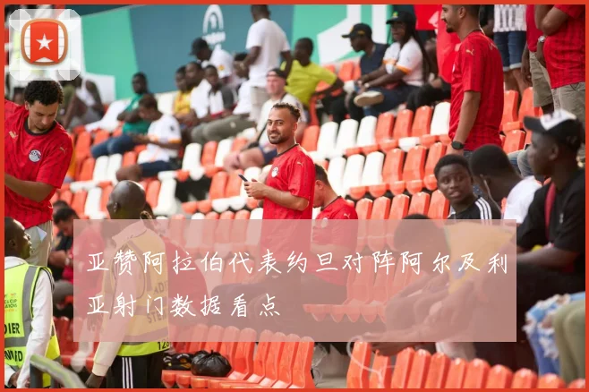 亚赞阿拉伯代表约旦对阵阿尔及利亚射门数据看点