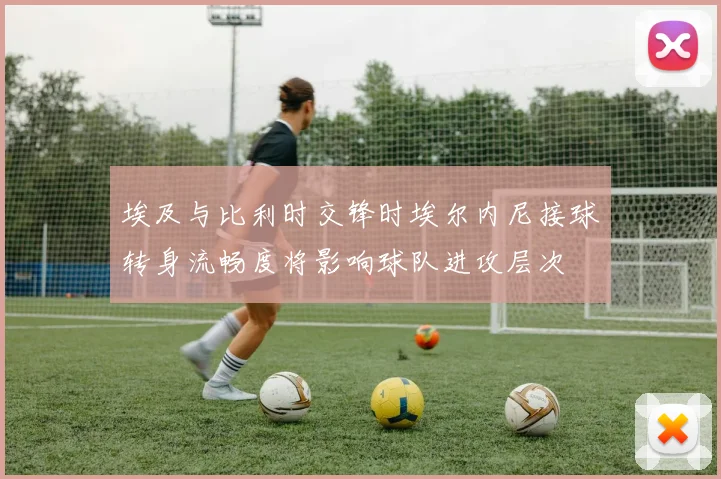 埃及与比利时交锋时埃尔内尼接球转身流畅度将影响球队进攻层次
