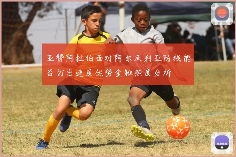 亚赞阿拉伯面对阿尔及利亚防线能否打出速度优势金靴热度分析