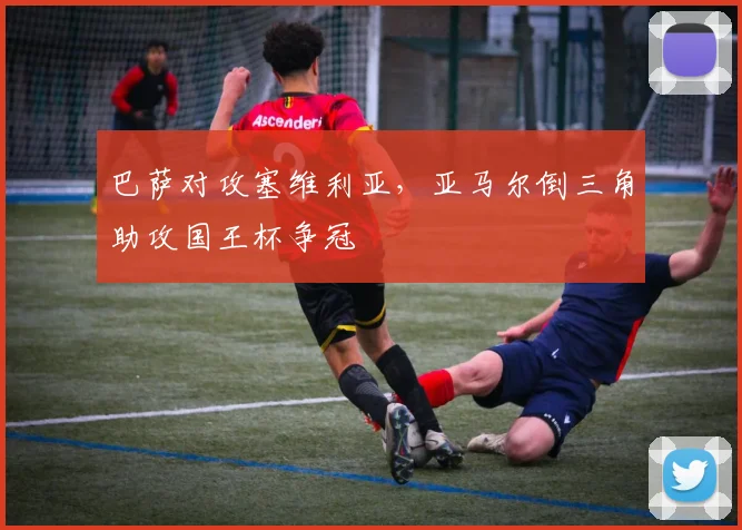 巴萨对攻塞维利亚，亚马尔倒三角助攻国王杯争冠