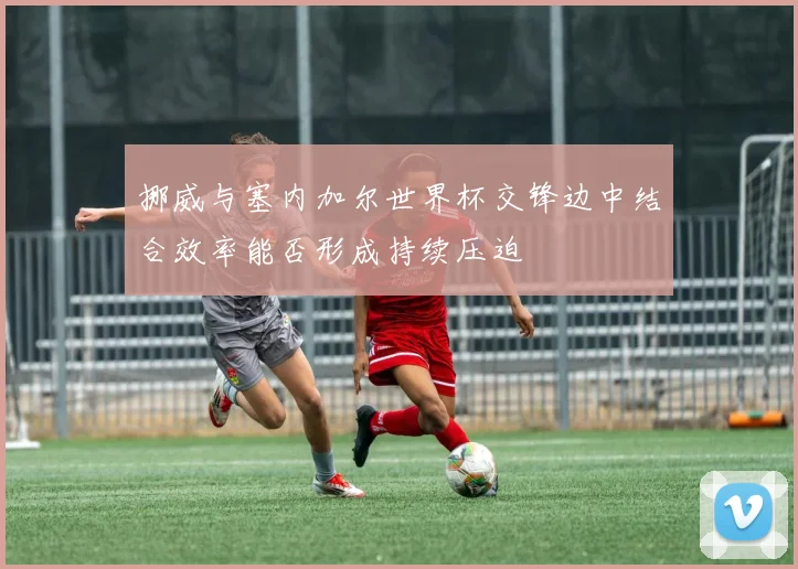 挪威与塞内加尔世界杯交锋边中结合效率能否形成持续压迫