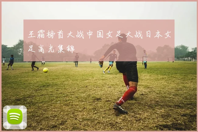 王霜榜首大战中国女足大战日本女足高光集锦
