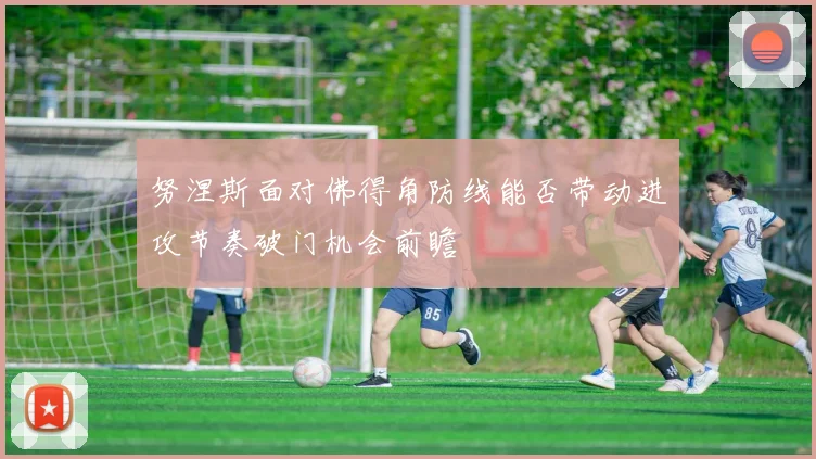 努涅斯面对佛得角防线能否带动进攻节奏破门机会前瞻
