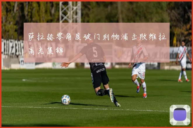 萨拉赫零角度破门利物浦击败维拉高光集锦