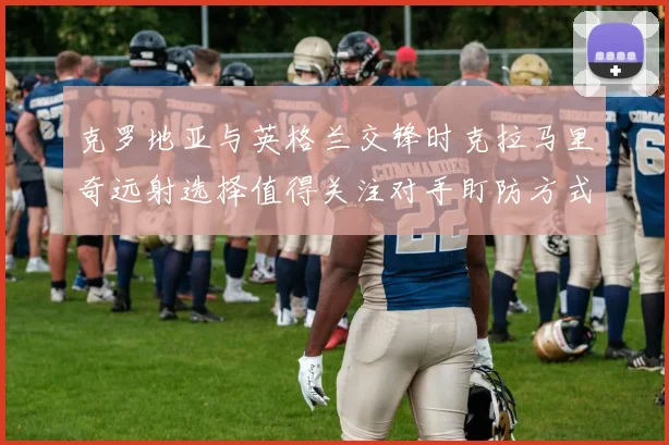 克罗地亚与英格兰交锋时克拉马里奇远射选择值得关注对手盯防方式