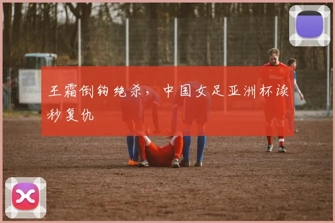 王霜倒钩绝杀，中国女足亚洲杯读秒复仇