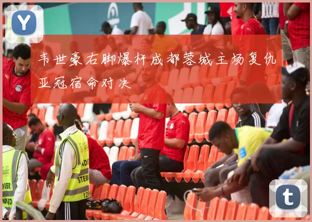 韦世豪右脚爆杆成都蓉城主场复仇亚冠宿命对决